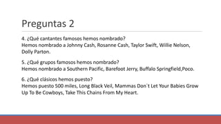 Preguntas 2
4. ¿Qué cantantes famosos hemos nombrado?
Hemos nombrado a Johnny Cash, Rosanne Cash, Taylor Swift, Willie Nelson,
Dolly Parton.
5. ¿Qué grupos famosos hemos nombrado?
Hemos nombrado a Southern Pacific, Barefoot Jerry, Buffalo Springfield,Poco.
6. ¿Qué clásicos hemos puesto?
Hemos puesto 500 miles, Long Black Veil, Mammas Don´t Let Your Babies Grow
Up To Be Cowboys, Take This Chains From My Heart.
 