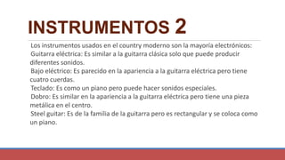 INSTRUMENTOS 2
Los instrumentos usados en el country moderno son la mayoría electrónicos:
Guitarra eléctrica: Es similar a la guitarra clásica solo que puede producir
diferentes sonidos.
Bajo eléctrico: Es parecido en la apariencia a la guitarra eléctrica pero tiene
cuatro cuerdas.
Teclado: Es como un piano pero puede hacer sonidos especiales.
Dobro: Es similar en la apariencia a la guitarra eléctrica pero tiene una pieza
metálica en el centro.
Steel guitar: Es de la familia de la guitarra pero es rectangular y se coloca como
un piano.
 