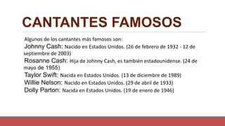 CANTANTES FAMOSOS
Algunos de los cantantes más famosos son:
Johnny Cash: Nacido en Estados Unidos. (26 de febrero de 1932 - 12 de
septiembre de 2003)
Rosanne Cash: Hija de Johnny Cash, es también estadounidense. (24 de
mayo de 1955)
Taylor Swift: Nacida en Estados Unidos. (13 de diciembre de 1989)
Willie Nelson: Nacido en Estados Unidos. (29 de abril de 1933)
Dolly Parton: Nacida en Estados Unidos. (19 de enero de 1946)
 
