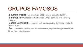 GRUPOS FAMOSOS
Southern Pacific : fue creado en 1983 y estuvo activo hasta 1991.
Barefoot Jerry : creada en Nashville de 1971 a 1977 . Es rock sureño y
country.
Buffalo Springfield : es country rock y estuvo activo de 1966 a 1968 y de
2010 a 2012.
Poco: banda de country rock estadounidense, impulsada originalmente por
Richie Furay y Jim Messina.
 