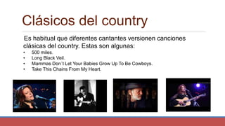 Clásicos del country
Es habitual que diferentes cantantes versionen canciones
clásicas del country. Estas son algunas:
• 500 miles.
• Long Black Veil.
• Mammas Don´t Let Your Babies Grow Up To Be Cowboys.
• Take This Chains From My Heart.
 