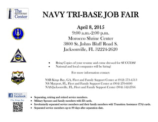 Ffsc Kings Bay
NAVY TRI-BASE JOB FAIR
April 8, 2015
9:00 a.m.-2:00 p.m.
Morocco Shrine Center
3800 St. Johns Bluff Road S.
Jacksonville, FL 32224-2620
 Bring Copies of your resume and come dressed for SUCCESS!
 National and local companies will be hiring!
For more information contact:
NSB Kings Bay, GA, Fleet and Family Support Center at (912) 573-4513
NS Mayport, FL, Fleet and Family Support Center at (904) 270-6600
NAS Jacksonville, FL, Fleet and Family Support Center (904) 542-2766
 Separating, retiring and retired service members.
 Military Spouses and family members with ID cards.
 Involuntarily separated service members and their family members with Transition Assistance (TA) cards.
 Separated service members up to 90 days after separation date.
 