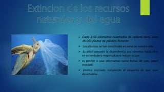  Cada 2,59 kilómetros cuadrados de océano tiene unas
46.000 piezas de plástico flotando
 Los plásticos se han constituido en parte de nuestra vida.
 Es difícil concebir la dependencia que tenemos hacia ellos
en su verdadera magnitud pero reducir su uso
 es posible o usar alternativas como bolsas de yute, papel
reciclado
 plástico reciclado rompiendo el esquema de que sean
desechables.
 