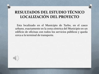 RESULTADOS DEL ESTUDIO TÉCNICO
LOCALIZACIÓN DEL PROYECTO
Esta localizado en el Municipio de Turbo, en el casco
urbano, exactamente en la zona céntrica del Municipio en un
edificio de oficinas con todos los servicios públicos y queda
cerca a la terminal de transporte.
 