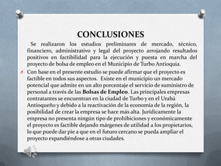 CONCLUSIONES
Se realizaron los estudios preliminares de mercado, técnico,
financiero, administrativo y legal del proyecto arrojando resultados
positivos en factibilidad para la ejecución y puesta en marcha del
proyecto de bolsa de empleo en el Municipio de Turbo Antioquia.
O Con base en el presente estudio se puede afirmar que el proyecto es
factible en todos sus aspectos. Existe en el municipio un mercado
potencial que admite en un alto porcentaje el servicio de suministro de
personal a través de las Bolsas de Empleo. Las principales empresas
contratantes se encuentran en la ciudad de Turbo y en el Urabá
Antioqueño y debido a la reactivación de la economía de la región, la
posibilidad de crear la empresa se hace más alta. Jurídicamente la
empresa no presenta ningún tipo de prohibiciones y económicamente
el proyecto es factible dejando márgenes de utilidad a los propietarios,
lo que puede dar pie a que en el futuro cercano se pueda ampliar el
proyecto expandiéndose a otras ciudades.
 