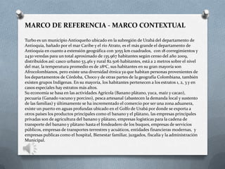 MARCO DE REFERENCIA - MARCO CONTEXTUAL
Turbo es un municipio Antioqueño ubicado en la subregión de Urabá del departamento de
Antioquia, bañado por el mar Caribe y el río Atrato, es el más grande el departamento de
Antioquia en cuanto a extensión geográfica con 3055 km cuadrados, con 18 corregimientos y
2430 veredas para un total aproximado de 135.967 habitantes según censo del año 2009,
distribuidos así: casco urbano 53.461 y rural 82.506 habitantes, está a 2 metros sobre el nivel
del mar, la temperatura promedio es de 28ºC, sus habitantes en su gran mayoría son
Afrocolombianos, pero existe una diversidad étnica ya que habitan personas provenientes de
los departamentos de Córdoba, Choco y de otras partes de la geografía Colombiana, también
existen grupos Indígenas. En su mayoría, los habitantes pertenecen a los estratos 1, 2, 3 y en
casos especiales hay estratos más altos.
Su economía se basa en las actividades Agrícola (Banano plátano, yuca, maíz y cacao),
pecuaria (Ganado vacuno y porcino), pesca artesanal (abastecen la demanda local y sustento
de las familias) y últimamente se ha incrementado el comercio por ser una zona aduanera,
existe un puerto en aguas profundas ubicado en el Golfo de Urabá por donde se exporta a
otros países los productos principales como el banano y el plátano, las empresas principales
privadas son de agricultura del banano y plátano, empresas logísticas para la cadena de
transporte del banano y plátano hasta el fondeadero de los buques, empresas de servicios
públicos, empresas de transportes terrestres y acuáticos, entidades financieras modernas, y
empresas publicas como el hospital, Bienestar familiar, juzgados, fiscalía y la administración
Municipal.
 