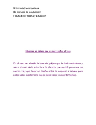 Universidad Metropolitana
De Ciencias de la educación
Facultad de Filosofía y Educación




            Elaborar un pájaro que se mueve sobre el vaso




En el vaso se diseña la base del pájaro que le dará movimiento y
sobre el vaso irá la estructura de alambre que servirá para crear su
cuerpo. Hay que hacer un diseño antes de empezar a trabajar para
poder saber exactamente qué se debe hacer y no perder tiempo.
 