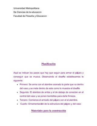 Universidad Metropolitana
De Ciencias de la educación
Facultad de Filosofía y Educación




                             Planificación


Aquí se indican los pasos que hay que seguir para armar el pájaro y
conseguir que se mueva. Observando el diseño establecemos lo
siguiente:
   •   Primero: Se arma con el alambre acerado la parte que va dentro
       del vaso y se mete dentro de este como lo muestra el diseño
   •   Segundo: El alambre de arriba y el de debajo de conectan en el
       control del vaso y se ponen bombillas para darle firmeza.
   •   Tercero: Comienza el armado del pájaro con el al alambre.
   •   Cuarto: Ornamentación de la estructura del pájaro y del vaso


                  Materiales para la construcción
 