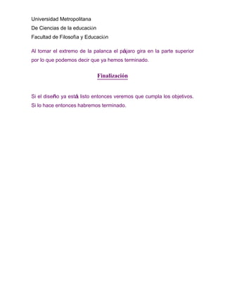 Universidad Metropolitana
De Ciencias de la educación
Facultad de Filosofía y Educación

Al tomar el extremo de la palanca el pájaro gira en la parte superior
por lo que podemos decir que ya hemos terminado.


                              Finalización


Si el diseño ya está listo entonces veremos que cumpla los objetivos.
Si lo hace entonces habremos terminado.
 