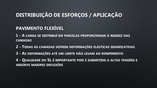 DISTRIBUIÇÃO DE ESFORÇOS / APLICAÇÃO
PAVIMENTO FLEXÍVEL
1 - A CARGA SE DISTRIBUÍ EM PARCELAS PROPORCIONAIS À RIGIDEZ DAS
CAMADAS
2 - TODAS AS CAMADAS SOFREM DEFORMAÇÕES ELÁSTICAS SIGNIFICATIVAS
3 - AS DEFORMAÇÕES ATÉ UM LIMITE NÃO LEVAM AO ROMPIMENTO
4 - QUALIDADE DO SL É IMPORTANTE POIS É SUBMETIDO A ALTAS TENSÕES E
ABSORVE MAIORES DEFLEXÕES
 