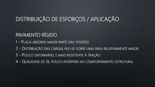 PAVIMENTO RÍGIDO
1 - PLACA ABSORVE MAIOR PARTE DAS TENSÕES
2 - DISTRIBUIÇÃO DAS CARGAS FAZ-SE SOBRE UMA ÁREA RELATIVAMENTE MAIOR
3 - POUCO DEFORMÁVEL E MAIS RESISTENTE À TRAÇÃO
4 - QUALIDADE DE SL POUCO INTERFERE NO COMPORTAMENTO ESTRUTURAL
DISTRIBUIÇÃO DE ESFORÇOS / APLICAÇÃO
 