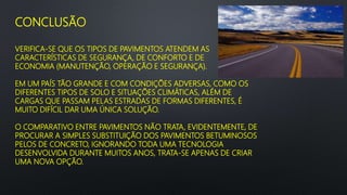CONCLUSÃO
VERIFICA-SE QUE OS TIPOS DE PAVIMENTOS ATENDEM AS
CARACTERÍSTICAS DE SEGURANÇA, DE CONFORTO E DE
ECONOMIA (MANUTENÇÃO, OPERAÇÃO E SEGURANÇA).
EM UM PAÍS TÃO GRANDE E COM CONDIÇÕES ADVERSAS, COMO OS
DIFERENTES TIPOS DE SOLO E SITUAÇÕES CLIMÁTICAS, ALÉM DE
CARGAS QUE PASSAM PELAS ESTRADAS DE FORMAS DIFERENTES, É
MUITO DIFÍCIL DAR UMA ÚNICA SOLUÇÃO.
O COMPARATIVO ENTRE PAVIMENTOS NÃO TRATA, EVIDENTEMENTE, DE
PROCURAR A SIMPLES SUBSTITUIÇÃO DOS PAVIMENTOS BETUMINOSOS
PELOS DE CONCRETO, IGNORANDO TODA UMA TECNOLOGIA
DESENVOLVIDA DURANTE MUITOS ANOS, TRATA-SE APENAS DE CRIAR
UMA NOVA OPÇÃO.
 
