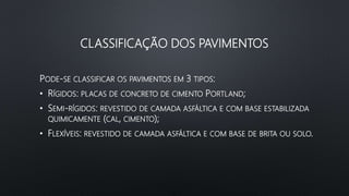 CLASSIFICAÇÃO DOS PAVIMENTOS
PODE-SE CLASSIFICAR OS PAVIMENTOS EM 3 TIPOS:
• RÍGIDOS: PLACAS DE CONCRETO DE CIMENTO PORTLAND;
• SEMI-RÍGIDOS: REVESTIDO DE CAMADA ASFÁLTICA E COM BASE ESTABILIZADA
QUIMICAMENTE (CAL, CIMENTO);
• FLEXÍVEIS: REVESTIDO DE CAMADA ASFÁLTICA E COM BASE DE BRITA OU SOLO.
 