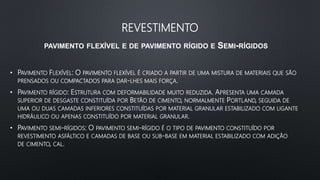 REVESTIMENTO
PAVIMENTO FLEXÍVEL E DE PAVIMENTO RÍGIDO E SEMI-RÍGIDOS
• PAVIMENTO FLEXÍVEL: O PAVIMENTO FLEXÍVEL É CRIADO A PARTIR DE UMA MISTURA DE MATERIAIS QUE SÃO
PRENSADOS OU COMPACTADOS PARA DAR-LHES MAIS FORÇA.
• PAVIMENTO RÍGIDO: ESTRUTURA COM DEFORMABILIDADE MUITO REDUZIDA. APRESENTA UMA CAMADA
SUPERIOR DE DESGASTE CONSTITUÍDA POR BETÃO DE CIMENTO, NORMALMENTE PORTLAND, SEGUIDA DE
UMA OU DUAS CAMADAS INFERIORES CONSTITUÍDAS POR MATERIAL GRANULAR ESTABILIZADO COM LIGANTE
HIDRÁULICO OU APENAS CONSTITUÍDO POR MATERIAL GRANULAR.
• PAVIMENTO SEMI-RÍGIDOS: O PAVIMENTO SEMI-RÍGIDO É O TIPO DE PAVIMENTO CONSTITUÍDO POR
REVESTIMENTO ASFÁLTICO E CAMADAS DE BASE OU SUB-BASE EM MATERIAL ESTABILIZADO COM ADIÇÃO
DE CIMENTO, CAL.
 
