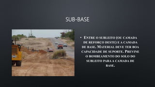 SUB-BASE
• ENTRE O SUBLEITO (OU CAMADA
DE REFORÇO DESTE) E A CAMADA
DE BASE. MATERIAL DEVE TER BOA
CAPACIDADE DE SUPORTE. PREVINE
O BOMBEAMENTO DO SOLO DO
SUBLEITO PARA A CAMADA DE
BASE.
 