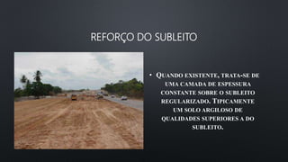 REFORÇO DO SUBLEITO
• QUANDO EXISTENTE, TRATA-SE DE
UMA CAMADA DE ESPESSURA
CONSTANTE SOBRE O SUBLEITO
REGULARIZADO. TIPICAMENTE
UM SOLO ARGILOSO DE
QUALIDADES SUPERIORES A DO
SUBLEITO.
 