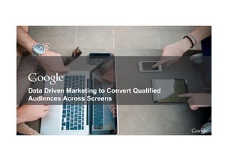 Google Confidential and Proprietary
Data Driven Marketing to Convert Qualified
Audiences Across Screens
 