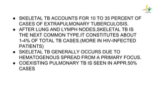● SKELETAL TB ACCOUNTS FOR 10 TO 35 PERCENT OF
CASES OF EXTRAPULMONARY TUBERCULOSIS.
● AFTER LUNG AND LYMPH NODES,SKELETAL TB IS
THE NEXT COMMON TYPE.IT CONSTITUTES ABOUT
1-4% OF TOTAL TB CASES.(MORE IN HIV-INFECTED
PATIENTS)
● SKELETAL TB GENERALLY OCCURS DUE TO
HEMATOGENOUS SPREAD FROM A PRIMARY FOCUS.
● COEXISTING PULMONARY TB IS SEEN IN APPR.50%
CASES
 