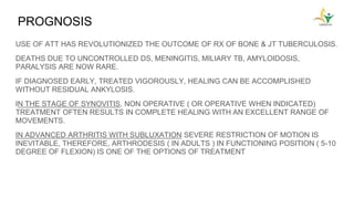 PROGNOSIS
USE OF ATT HAS REVOLUTIONIZED THE OUTCOME OF RX OF BONE & JT TUBERCULOSIS.
DEATHS DUE TO UNCONTROLLED DS, MENINGITIS, MILIARY TB, AMYLOIDOSIS,
PARALYSIS ARE NOW RARE.
IF DIAGNOSED EARLY, TREATED VIGOROUSLY, HEALING CAN BE ACCOMPLISHED
WITHOUT RESIDUAL ANKYLOSIS.
IN THE STAGE OF SYNOVITIS, NON OPERATIVE ( OR OPERATIVE WHEN INDICATED)
TREATMENT OFTEN RESULTS IN COMPLETE HEALING WITH AN EXCELLENT RANGE OF
MOVEMENTS.
IN ADVANCED ARTHRITIS WITH SUBLUXATION SEVERE RESTRICTION OF MOTION IS
INEVITABLE, THEREFORE, ARTHRODESIS ( IN ADULTS ) IN FUNCTIONING POSITION ( 5-10
DEGREE OF FLEXION) IS ONE OF THE OPTIONS OF TREATMENT
 