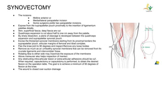 SYNOVECTOMY
● The incisions
● Midline anterior or
● Medial/lateral parapatellar incision
● Some surgeons prefer two parapatellar incisions.
● Expose from the suprapatellar pouch proximally to the insertion of ligamentum
patellae distally
● Skin, superficial fascia, deep fascia are cut
● Quadriceps expansion is cut about half to one cm away from the patella.
● By sharp dissection, a plane of cleavage is developed between the quadriceps
expansion and suprapatellar synovial pouch.
● Excise the thickened synovial membrane starting from its proximal borders the
suprapatellar pouch, articular margins of femoral and tibial condyles.
● Flex the knee joint to 90 degrees and inspect.Remove any loose bodies
● Remove as much as an unhealthy synovial membrane that can be removed from the
cruciate ligaments and intercondylar fossa.
● Rotating tibia to either side may maximize the exposure of the membrane
● Above maneuver also helps inspection of menisci.
● Any obstructing intra-articular lesion or extra-articular adhesions should be cut’.
When required, capsulectomy or capsulotomy is performed, to obtain the desired
flexion on the operation table. The goal is to achieve a minimum of 90 degrees of
flexion at the knee.
● The wound is closed over suction drainage
 