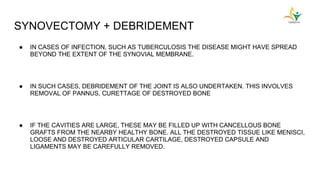 SYNOVECTOMY + DEBRIDEMENT
● IN CASES OF INFECTION, SUCH AS TUBERCULOSIS THE DISEASE MIGHT HAVE SPREAD
BEYOND THE EXTENT OF THE SYNOVIAL MEMBRANE.
● IN SUCH CASES, DEBRIDEMENT OF THE JOINT IS ALSO UNDERTAKEN. THIS INVOLVES
REMOVAL OF PANNUS, CURETTAGE OF DESTROYED BONE
● IF THE CAVITIES ARE LARGE, THESE MAY BE FILLED UP WITH CANCELLOUS BONE
GRAFTS FROM THE NEARBY HEALTHY BONE. ALL THE DESTROYED TISSUE LIKE MENISCI,
LOOSE AND DESTROYED ARTICULAR CARTILAGE, DESTROYED CAPSULE AND
LIGAMENTS MAY BE CAREFULLY REMOVED.
 