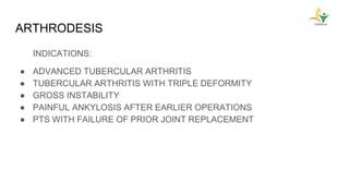 ARTHRODESIS
INDICATIONS:
● ADVANCED TUBERCULAR ARTHRITIS
● TUBERCULAR ARTHRITIS WITH TRIPLE DEFORMITY
● GROSS INSTABILITY
● PAINFUL ANKYLOSIS AFTER EARLIER OPERATIONS
● PTS WITH FAILURE OF PRIOR JOINT REPLACEMENT
 