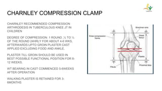 CHARNLEY COMPRESSION CLAMP
CHARNLEY RECOMMENDED COMPRESSION
ARTHRODESIS IN TUBERCULOUS KNEE JT IN
CHILDREN
DEGREE OF COMPRESSION: 1 ROUND ,½ TO ⅓
OF THE ROUND 24HRLY FOR ABOUT 4-6 WKS,
AFTERWARDS UPTO GROIN PLASTER CAST
APPLIED EXCLUDING FOOD AND ANKLE.
PLASTER TILL GROIN SHOULD BE USED IN
BEST POSSIBLE FUNCTIONAL POSITION FOR 8-
12 WEEKS.
WT BEARING IN CAST COMMENCED 5-6WEEKS
AFTER OPERATION
WALKING PLASTER IS RETAINED FOR 3-
6MONTHS
 