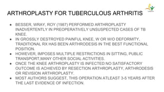 ARTHROPLASTY FOR TUBERCULOUS ARTHRITIS
● BESSER, WRAY, ROY (1987) PERFORMED ARTHROPLASTY
INADVERTENTLY IN PREOPERATIVELY UNSUSPECTED CASES OF TB
KNEE.
● IN GROSSLY DESTROYED PAINFUL KNEE, W OR W/O DEFORMITY,
TRADITIONAL RX HAS BEEN ARTHRODESIS IN THE BEST FUNCTIONAL
POSITION.
● HOWEVER, IMPOSES MULTIPLE RESTRICTIONS IN SITTING, PUBLIC
TRANSPORT,MANY OTHER SOCIAL ACTIVITIES.
● ONCE THE KNEE ARTHROPLASTY IS INFECTED NO SATISFACTORY
OUTCOME IS ACHIEVED BY RESECTION ARTHROPLASTY, ARTHRODESIS
OR REVISION ARTHROPLASTY.
● MOST AUTHORS SUGGEST, THIS OPERATION ATLEAST 3-5 YEARS AFTER
THE LAST EVIDENCE OF INFECTION.
 