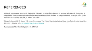REFERENCES
Imperiale BR, Nieves C, Mancino B, Sanjurjo M, Tártara S, Di Giulio ÁB, Palomino JC, Morcillo NS, Martin A. String test: A
new tool for tuberculosis diagnosis and drug-resistance detection in children. Int J Mycobacteriol. 2018 Apr-Jun;7(2):162-
166. doi: 10.4103/ijmy.ijmy_54_18. PMID: 29900894.
Olivia J B, Demetri M E, James V B. Knee Arthrodesis: The Fate of the Contra Lateral Knee. Nov Tech Arthritis Bone Res.
2018; 3(1): 555604. DOI: 10.19080/NTAB.2018.03.555604
Tuberculosis of the Skeletal System - Dr. S.M. Tuli
 