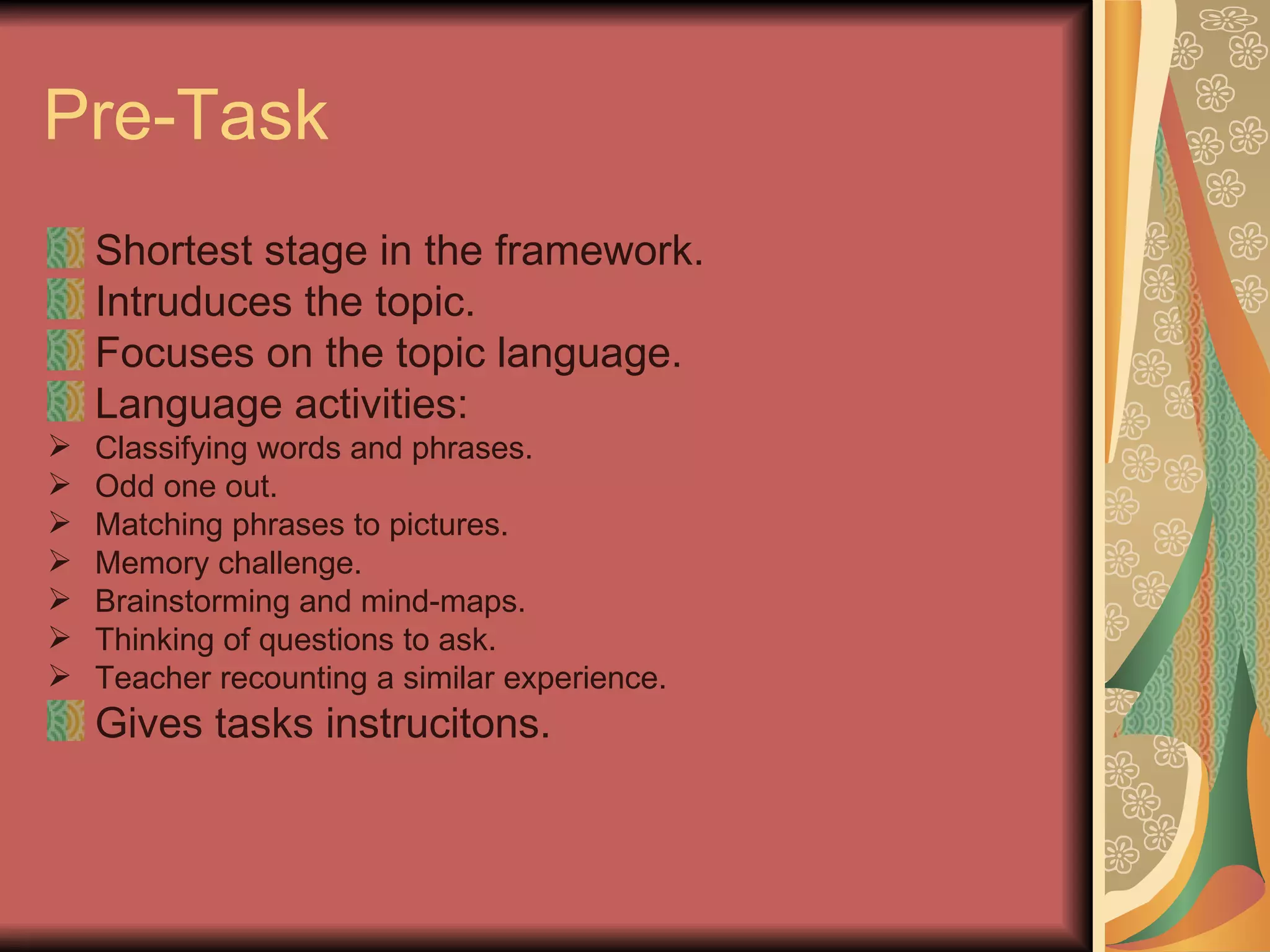 Pre-Task Shortest stage in the framework. Intruduces the topic. Focuses on the topic language. Language activities: Classifying words and phrases. Odd one out. Matching phrases to pictures. Memory challenge. Brainstorming and mind-maps. Thinking of questions to ask. Teacher recounting a similar experience. Gives tasks instrucitons. 