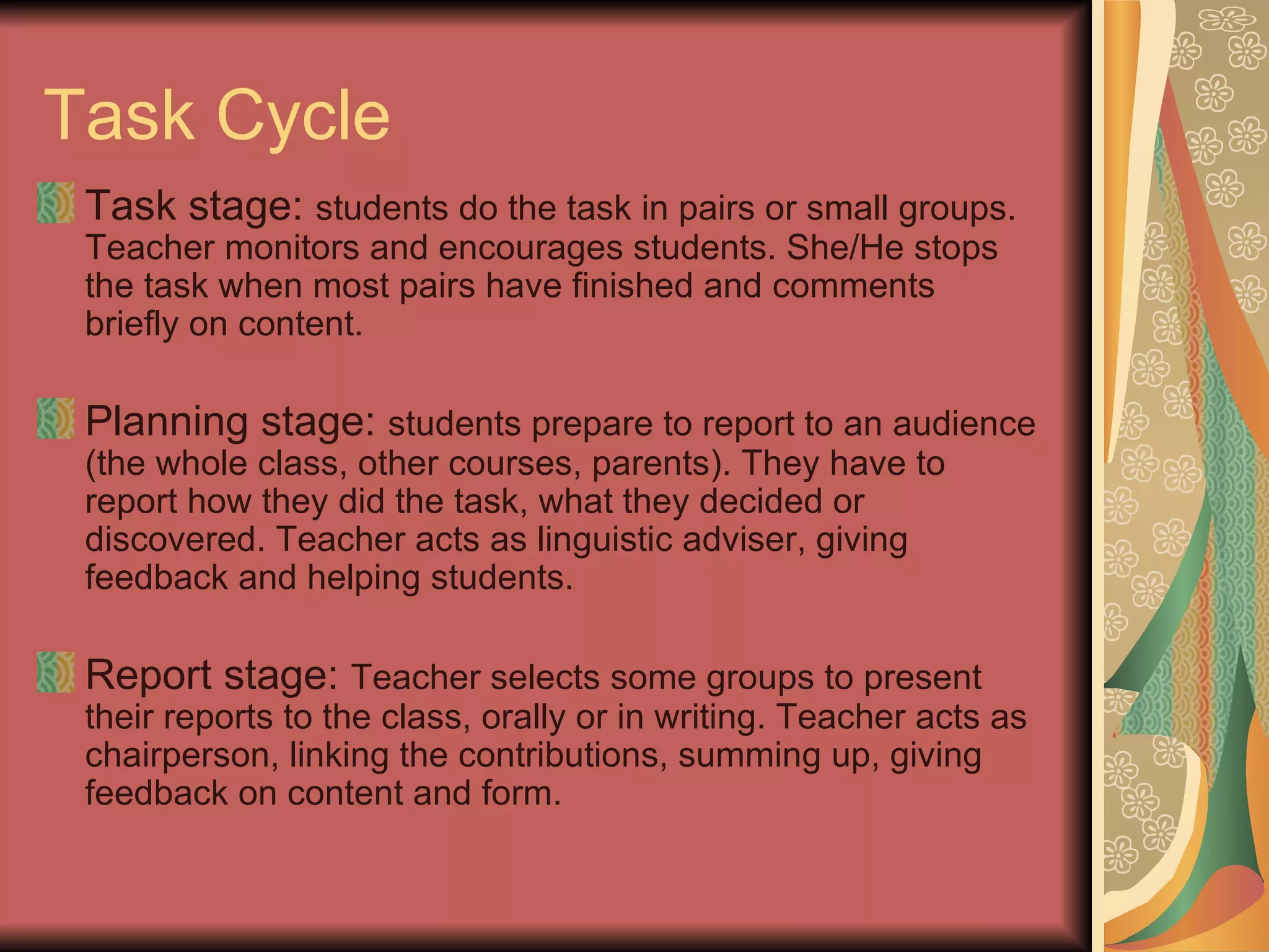 Task Cycle Task stage:  students do the task in pairs or small groups. Teacher monitors and encourages students. She/He stops the task when most pairs have finished and comments briefly on content. Planning stage:  students prepare to report to an audience (the whole class, other courses, parents). They have to report how they did the task, what they decided or discovered. Teacher acts as linguistic adviser, giving feedback and helping students.  Report stage:  Teacher selects some groups to present their reports to the class, orally or in writing. Teacher acts as chairperson, linking the contributions, summing up, giving feedback on content and form. 