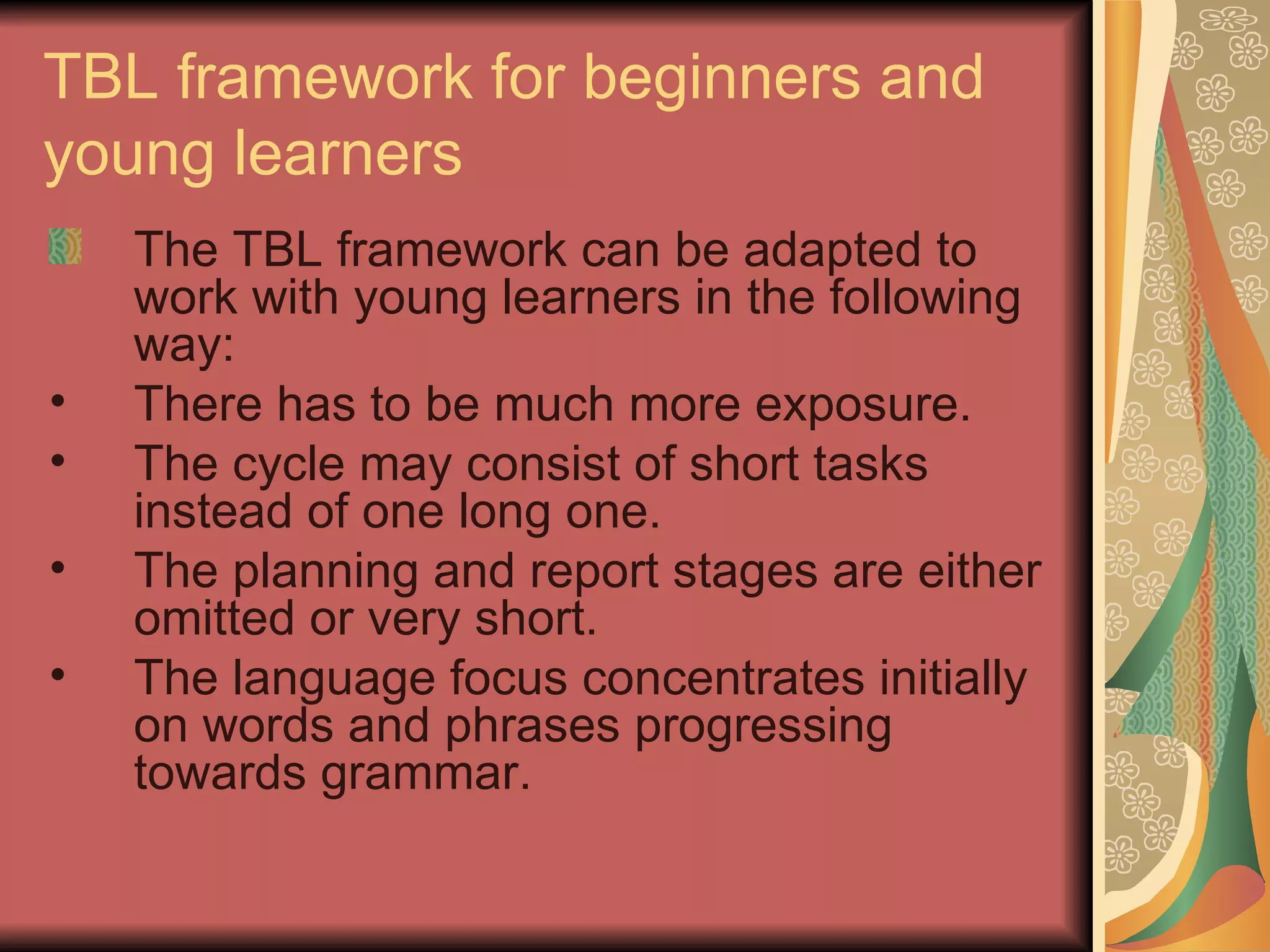 TBL framework for beginners and young learners The TBL framework can be adapted to work with young learners in the following way: There has to be much more exposure. The cycle may consist of short tasks instead of one long one. The planning and report stages are either omitted or very short. The language focus concentrates initially on words and phrases progressing towards grammar. 