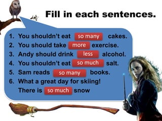 Fill in each sentences.
1. You shouldn’t eat cakes.
2. You should take exercise.
3. Andy should drink alcohol.
4. You shouldn’t eat salt.
5. Sam reads books.
6. What a great day for skiing!
There is snow
so many
more
less
so much
so many
so much
 