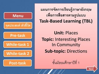 แผนการจัดการเรียนรู้ภาษาอังกฤษ
เพื่อการสื่อสารตามรูปแบบ
Task-Based Learning (TBL)
Unit: Places
Topic: Interesting Places
In Community
Sub-topic: Directions
ชั้นมัธยมศึกษาปีที่ 1
Pre-task
While-task 1
While-task 2
Post-task
Menu
จุดประสงค์ ตัวชี้วัด
Next
 