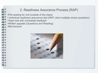 2. Readiness Assurance Process (RAP)
•Pre-reading for unit (outside of the class)
• Individual readiness assurance test (iRAT: short multiple choice questions)
•Team test with immediate feedback
•Written appeals (Questions and Reading)
•Mini-lecturer
 