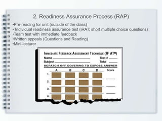 2. Readiness Assurance Process (RAP)
•Pre-reading for unit (outside of the class)
• Individual readiness assurance test (iRAT: short multiple choice questions)
•Team test with immediate feedback
•Written appeals (Questions and Reading)
•Mini-lecturer
 