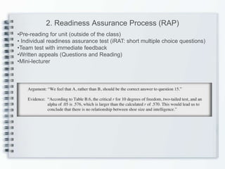 2. Readiness Assurance Process (RAP)
•Pre-reading for unit (outside of the class)
• Individual readiness assurance test (iRAT: short multiple choice questions)
•Team test with immediate feedback
•Written appeals (Questions and Reading)
•Mini-lecturer
 