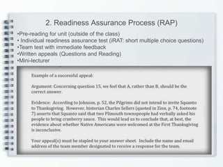 2. Readiness Assurance Process (RAP)
•Pre-reading for unit (outside of the class)
• Individual readiness assurance test (iRAT: short multiple choice questions)
•Team test with immediate feedback
•Written appeals (Questions and Reading)
•Mini-lecturer
 