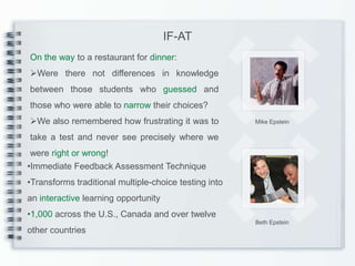 IF-AT
On the way to a restaurant for dinner:
Were there not differences in knowledge
between those students who guessed and
those who were able to narrow their choices?
We also remembered how frustrating it was to          Mike Epstein

take a test and never see precisely where we
 were right or wrong!
•Immediate Feedback Assessment Technique
•Transforms traditional multiple-choice testing into
an interactive learning opportunity
•1,000 across the U.S., Canada and over twelve
                                                       Beth Epstein
other countries
 