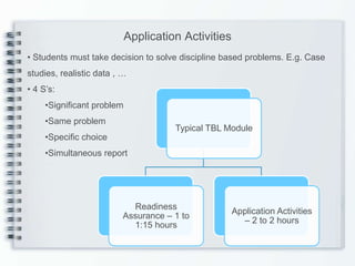 Application Activities
• Students must take decision to solve discipline based problems. E.g. Case
studies, realistic data , …
• 4 S’s:
     •Significant problem
     •Same problem
                                      Typical TBL Module
     •Specific choice
     •Simultaneous report




                            Readiness
                                                     Application Activities
                          Assurance – 1 to
                                                       – 2 to 2 hours
                            1:15 hours
 