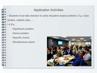 Application Activities
• Students must take decision to solve discipline based problems. E.g. Case
studies, realistic data , …
• 4 S’s:
     •Significant problem
     •Same problem
     •Specific choice
     •Simultaneous report
 