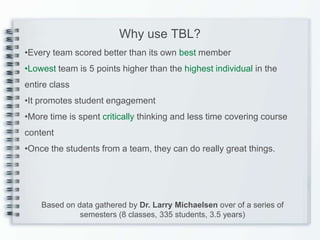 Why use TBL?
•Every team scored better than its own best member
•Lowest team is 5 points higher than the highest individual in the
entire class
•It promotes student engagement
•More time is spent critically thinking and less time covering course
content
•Once the students from a team, they can do really great things.




    Based on data gathered by Dr. Larry Michaelsen over of a series of
              semesters (8 classes, 335 students, 3.5 years)
 