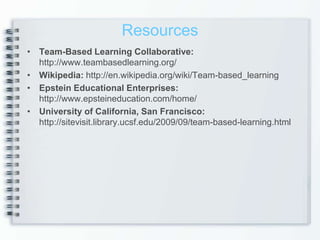 Resources
• Team-Based Learning Collaborative:
  http://www.teambasedlearning.org/
• Wikipedia: http://en.wikipedia.org/wiki/Team-based_learning
• Epstein Educational Enterprises:
  http://www.epsteineducation.com/home/
• University of California, San Francisco:
  http://sitevisit.library.ucsf.edu/2009/09/team-based-learning.html
 