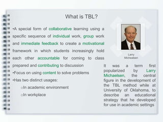 What is TBL?

•A special form of collaborative learning using a
specific sequence of individual work, group work
and immediate feedback to create a motivational
framework in which students increasingly hold
                                                               Larry
each other accountable for coming to class                  Michealsen

prepared and contributing to discussion         It   was     a    term    first
                                                popularized      by     Larry
•Focus on using content to solve problems
                                                Michaelsen,     the    central
•Has two distinct usages:                       figure in the development of
                                                the TBL method while at
    oIn academic environment
                                                University of Oklahoma, to
    oIn workplace                               describe an educational
                                                strategy that he developed
                                                for use in academic settings
 