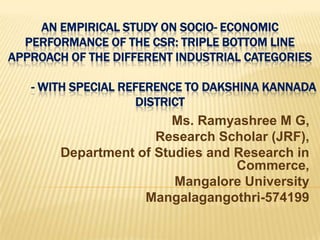 AN EMPIRICAL STUDY ON SOCIO- ECONOMIC
PERFORMANCE OF THE CSR: TRIPLE BOTTOM LINE
APPROACH OF THE DIFFERENT INDUSTRIAL CATEGORIES
- WITH SPECIAL REFERENCE TO DAKSHINA KANNADA
DISTRICT
Ms. Ramyashree M G,
Research Scholar (JRF),
Department of Studies and Research in
Commerce,
Mangalore University
Mangalagangothri-574199
 