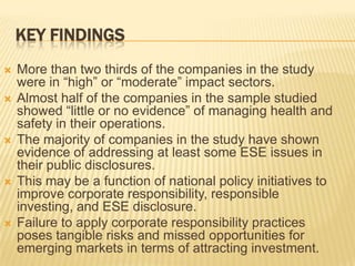 KEY FINDINGS
 More than two thirds of the companies in the study
were in “high” or “moderate” impact sectors.
 Almost half of the companies in the sample studied
showed “little or no evidence” of managing health and
safety in their operations.
 The majority of companies in the study have shown
evidence of addressing at least some ESE issues in
their public disclosures.
 This may be a function of national policy initiatives to
improve corporate responsibility, responsible
investing, and ESE disclosure.
 Failure to apply corporate responsibility practices
poses tangible risks and missed opportunities for
emerging markets in terms of attracting investment.
 