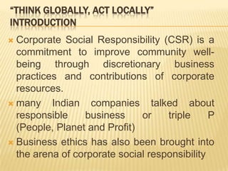 “THINK GLOBALLY, ACT LOCALLY”
INTRODUCTION
 Corporate Social Responsibility (CSR) is a
commitment to improve community well-
being through discretionary business
practices and contributions of corporate
resources.
 many Indian companies talked about
responsible business or triple P
(People, Planet and Profit)
 Business ethics has also been brought into
the arena of corporate social responsibility
 