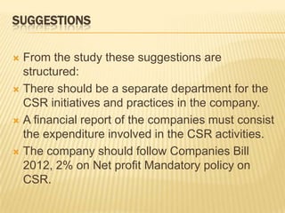 SUGGESTIONS
 From the study these suggestions are
structured:
 There should be a separate department for the
CSR initiatives and practices in the company.
 A financial report of the companies must consist
the expenditure involved in the CSR activities.
 The company should follow Companies Bill
2012, 2% on Net profit Mandatory policy on
CSR.
 