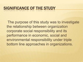 SIGNIFICANCE OF THE STUDY
The purpose of this study was to investigate
the relationship between organization
corporate social responsibility and its
performance in economic, social and
environmental responsibility under triple
bottom line approaches in organizations.
 