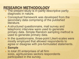 RESEARCH METHODOLOGY
 The present study is in partly descriptive partly
diagnostic in nature.
 Conceptual framework was developed from the
secondary data comprising of the published
literature.
 A structured questionnaire, mail survey and
telephonic interview were used to generate
primary data. Simple Random sampling method is
used to generate primary data.
 In the questionnaire, three-point Likert-scales were
mostly employed that allowed respondents to
agree or disagree with pre-formulated statements.
 Sample
 In total 20 enterprises of all firm
sizes, agribusiness sectors respondents
participated in the survey.
 
